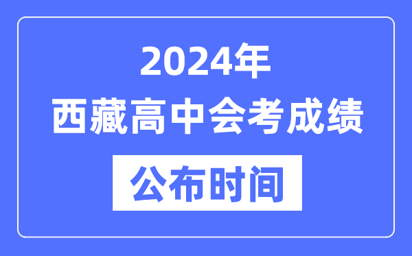 2024年西藏會考成績公布時間,西藏會考成績什么時候出來？