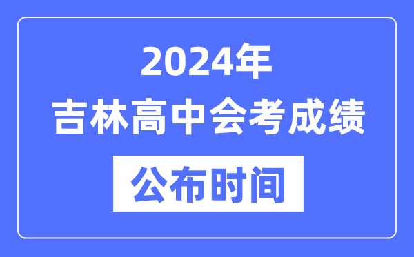 2024年吉林會考成績公布時間,吉林會考成績什么時候出來？