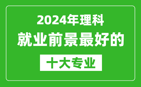 2024年理科就業(yè)前景最好的十大專業(yè),理科學什么專業(yè)就業(yè)前景好